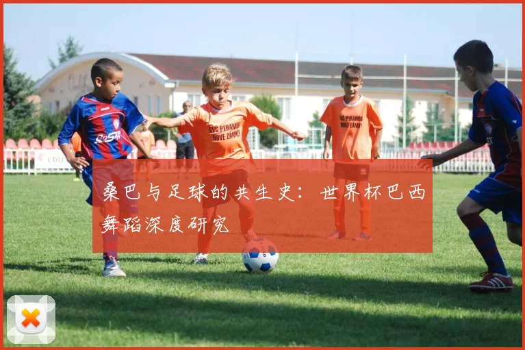 桑巴与足球的共生史：世界杯巴西舞蹈深度研究