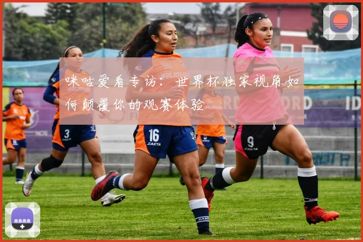 咪咕爱看专访：世界杯独家视角如何颠覆你的观赛体验
