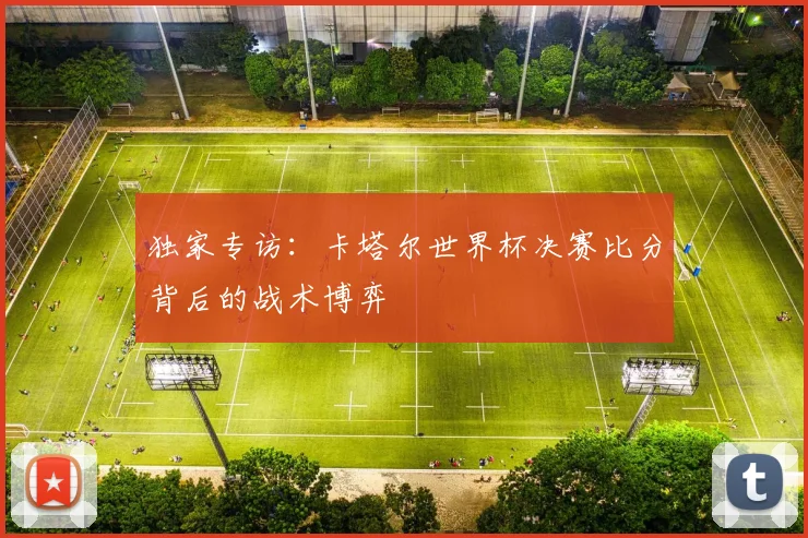 独家专访：卡塔尔世界杯决赛比分背后的战术博弈